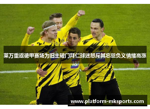 莱万重返德甲赛场为旧主破门拜仁球迷怒斥其忘恩负义情绪高涨